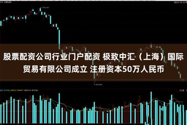 股票配资公司行业门户配资 极致中汇(上海)国际贸易有限公司成立 注册资本50万人民币