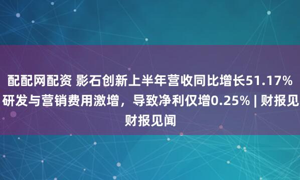 配配网配资 影石创新上半年营收同比增长51.17%,研发与营销费用激增,导致净利仅增0.25% | 财报见闻