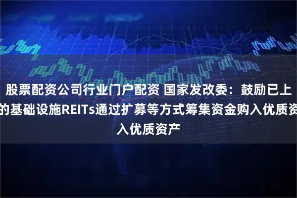 股票配资公司行业门户配资 国家发改委:鼓励已上市的基础设施REITs通过扩募等方式筹集资金购入优质资产