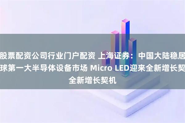 股票配资公司行业门户配资 上海证券:中国大陆稳居全球第一大半导体设备市场 Micro LED迎来全新增长契机