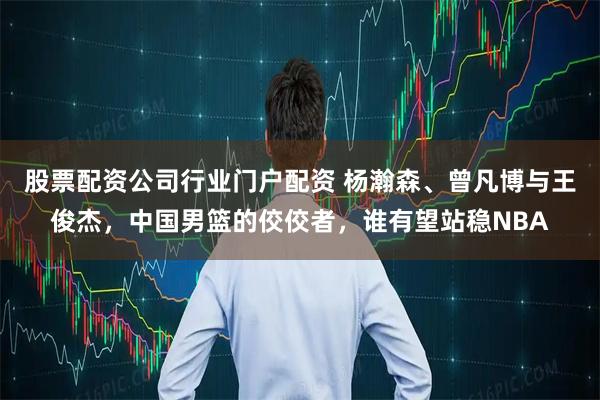 股票配资公司行业门户配资 杨瀚森、曾凡博与王俊杰,中国男篮的佼佼者,谁有望站稳NBA