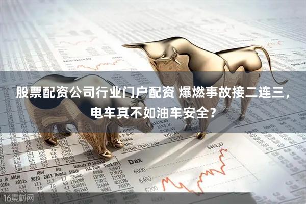 股票配资公司行业门户配资 爆燃事故接二连三，电车真不如油车安全？