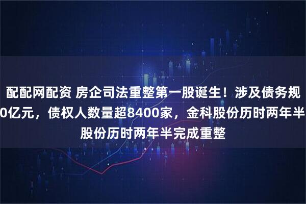 配配网配资 房企司法重整第一股诞生!涉及债务规模达1470亿元,债权人数量超8400家,金科股份历时两年半完成重整