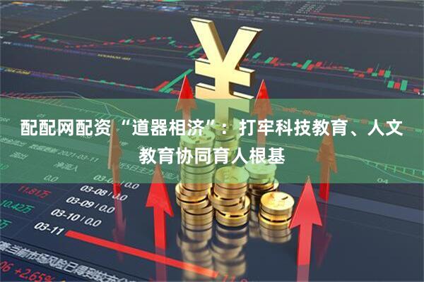 配配网配资 “道器相济”：打牢科技教育、人文教育协同育人根基