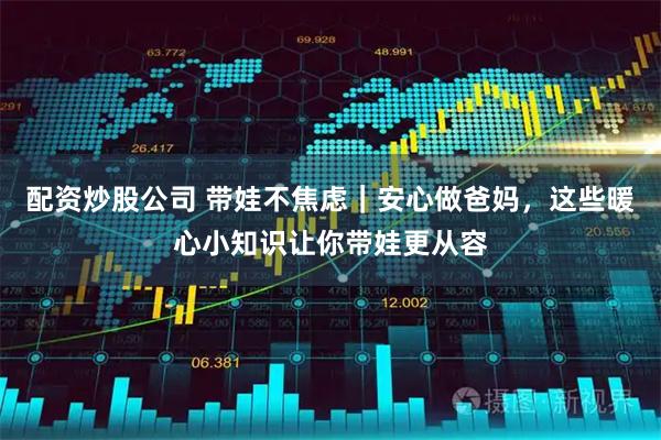 配资炒股公司 带娃不焦虑｜安心做爸妈，这些暖心小知识让你带娃更从容