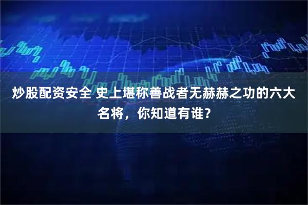 炒股配资安全 史上堪称善战者无赫赫之功的六大名将，你知道有谁？