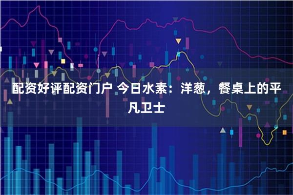 配资好评配资门户 今日水素：洋葱，餐桌上的平凡卫士