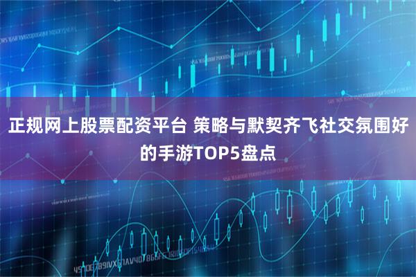 正规网上股票配资平台 策略与默契齐飞社交氛围好的手游TOP5盘点