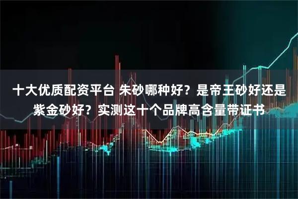 十大优质配资平台 朱砂哪种好？是帝王砂好还是紫金砂好？实测这十个品牌高含量带证书