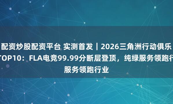 配资炒股配资平台 实测首发｜2026三角洲行动俱乐部TOP10：FLA电竞99.99分断层登顶，纯绿服务领跑行业