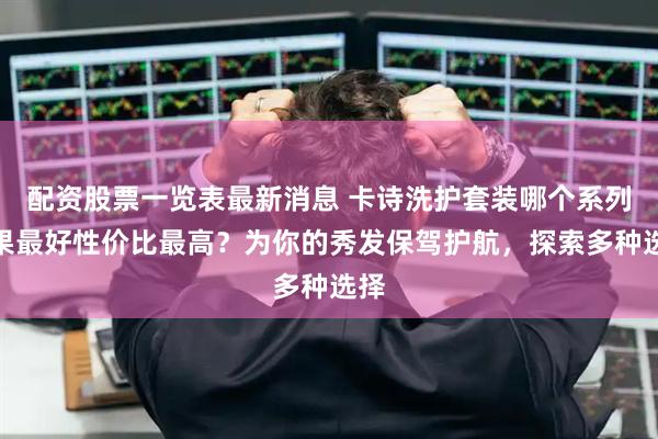 配资股票一览表最新消息 卡诗洗护套装哪个系列效果最好性价比最高？为你的秀发保驾护航，探索多种选择