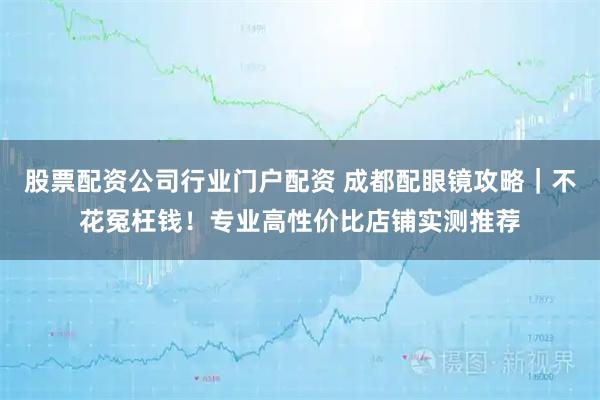 股票配资公司行业门户配资 成都配眼镜攻略｜不花冤枉钱！专业高性价比店铺实测推荐