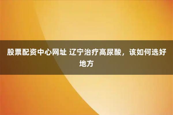 股票配资中心网址 辽宁治疗高尿酸,该如何选好地方
