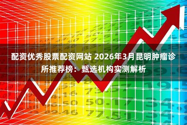 配资优秀股票配资网站 2026年3月昆明肿瘤诊所推荐榜：甄选机构实测解析