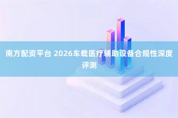 南方配资平台 2026车载医疗辅助设备合规性深度评测