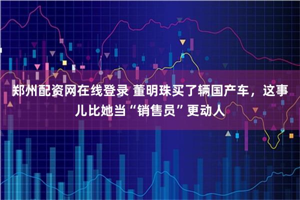 郑州配资网在线登录 董明珠买了辆国产车，这事儿比她当“销售员”更动人