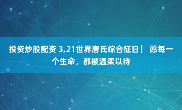 投资炒股配资 3.21世界唐氏综合征日 ▏愿每一个生命,都被温柔以待