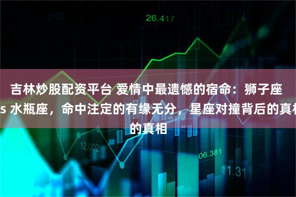 吉林炒股配资平台 爱情中最遗憾的宿命:狮子座 vs 水瓶座,命中注定的有缘无分,星座对撞背后的真相