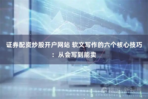 证券配资炒股开户网站 软文写作的六个核心技巧：从会写到能卖
