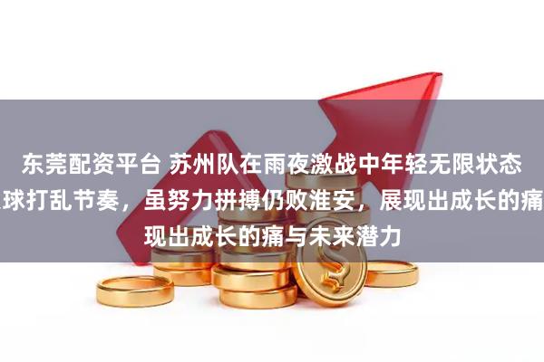 东莞配资平台 苏州队在雨夜激战中年轻无限状态失常，早失球打乱节奏，虽努力拼搏仍败淮安，展现出成长的痛与未来潜力