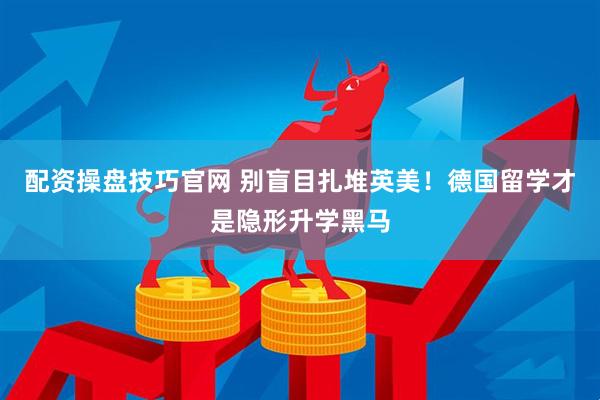 配资操盘技巧官网 别盲目扎堆英美！德国留学才是隐形升学黑马