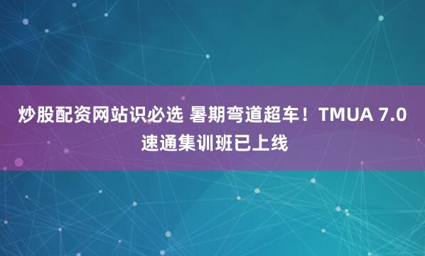 炒股配资网站识必选 暑期弯道超车！TMUA 7.0 速通集训班已上线