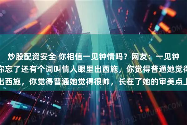 炒股配资安全 你相信一见钟情吗？网友：一见钟情就是见色起意，因为你忘了还有个词叫情人眼里出西施，你觉得普通她觉得很帅，长在了她的审美点上
