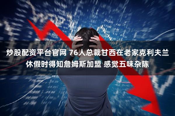 炒股配资平台官网 76人总裁甘西在老家克利夫兰休假时得知詹姆斯加盟 感觉五味杂陈