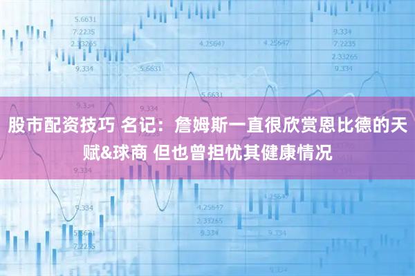 股市配资技巧 名记：詹姆斯一直很欣赏恩比德的天赋&球商 但也曾担忧其健康情况